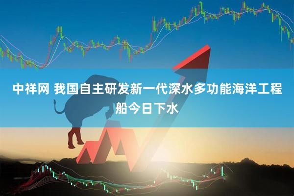 中祥网 我国自主研发新一代深水多功能海洋工程船今日下水