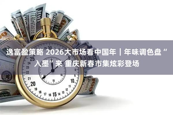 逸富盈策略 2026大市场看中国年｜年味调色盘“入墨”来 重庆新春市集炫彩登场