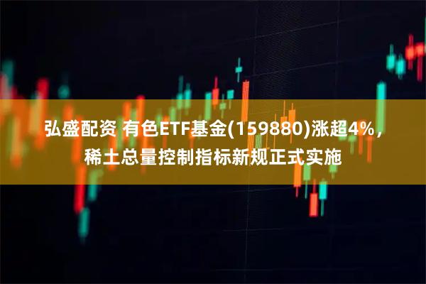 弘盛配资 有色ETF基金(159880)涨超4%，稀土总量控制指标新规正式实施