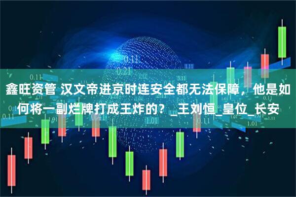 鑫旺资管 汉文帝进京时连安全都无法保障，他是如何将一副烂牌打成王炸的？_王刘恒_皇位_长安