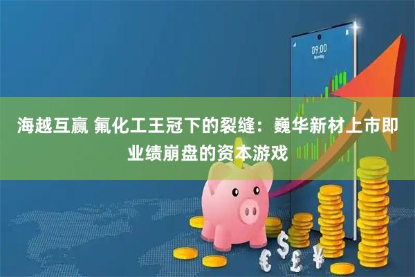 海越互赢 氟化工王冠下的裂缝：巍华新材上市即业绩崩盘的资本游戏