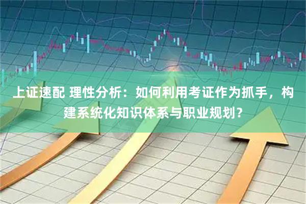 上证速配 理性分析：如何利用考证作为抓手，构建系统化知识体系与职业规划？