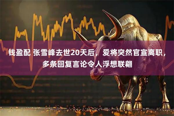 钱盈配 张雪峰去世20天后，爱将突然官宣离职，多条回复言论令人浮想联翩