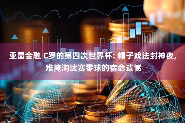 亚晶金融 C罗的第四次世界杯: 帽子戏法封神夜, 难掩淘汰赛零球的宿命遗憾