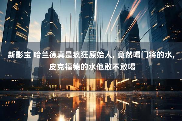 新影宝 哈兰德真是疯狂原始人, 竟然喝门将的水, 皮克福德的水他敢不敢喝