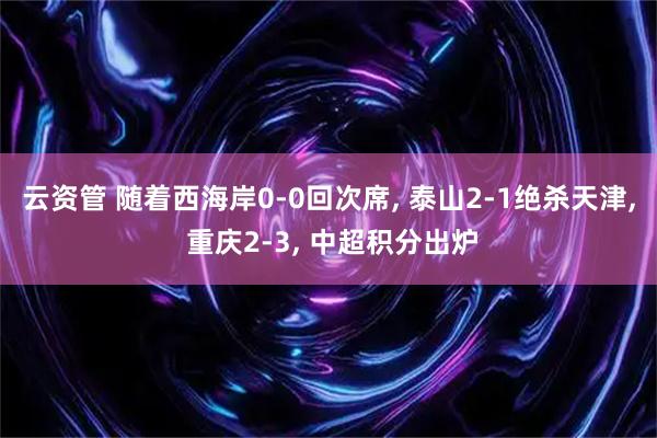 云资管 随着西海岸0-0回次席, 泰山2-1绝杀天津, 重庆2-3, 中超积分出炉