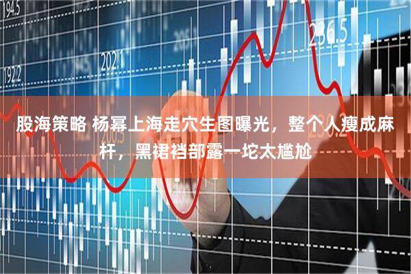 股海策略 杨幂上海走穴生图曝光，整个人瘦成麻杆，黑裙裆部露一坨太尴尬