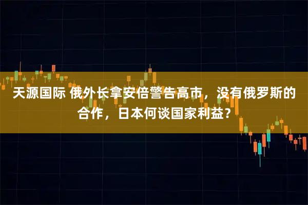 天源国际 俄外长拿安倍警告高市，没有俄罗斯的合作，日本何谈国家利益？