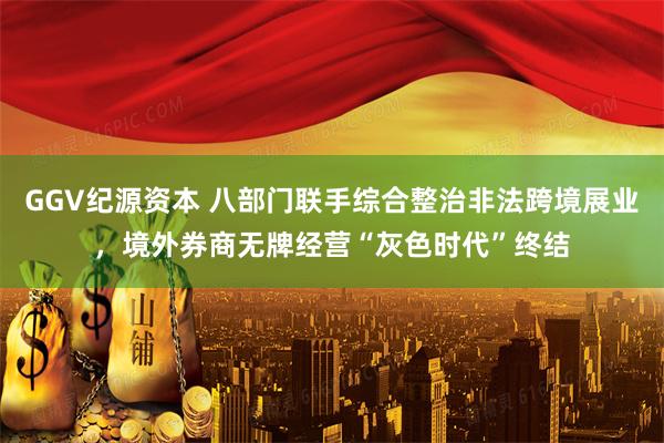 GGV纪源资本 八部门联手综合整治非法跨境展业，境外券商无牌经营“灰色时代”终结